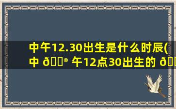 中午12.30出生是什么时辰(中 💮 午12点30出生的 🐳 女孩好吗)